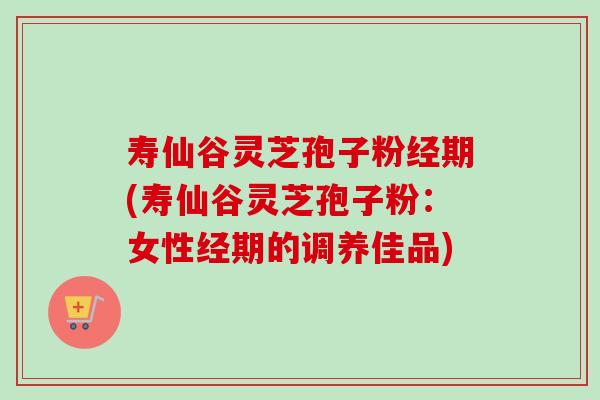 寿仙谷灵芝孢子粉经期(寿仙谷灵芝孢子粉：女性经期的调养佳品)