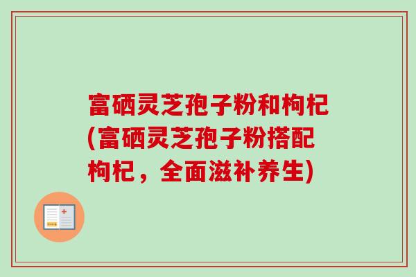 富硒灵芝孢子粉和枸杞(富硒灵芝孢子粉搭配枸杞，全面滋补养生)