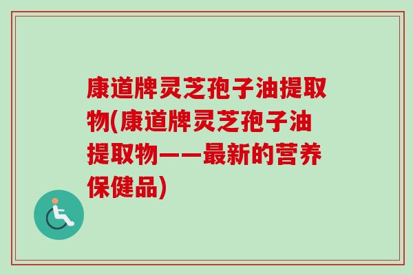 康道牌灵芝孢子油提取物(康道牌灵芝孢子油提取物——最新的营养保健品)