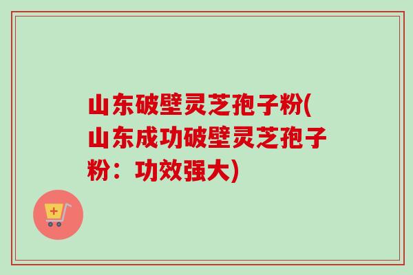 山东破壁灵芝孢子粉(山东成功破壁灵芝孢子粉：功效强大)