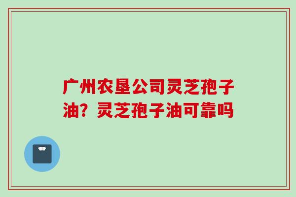 广州农垦公司灵芝孢子油？灵芝孢子油可靠吗