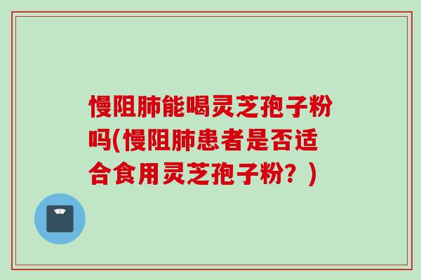 慢阻肺能喝灵芝孢子粉吗(慢阻肺患者是否适合食用灵芝孢子粉？)