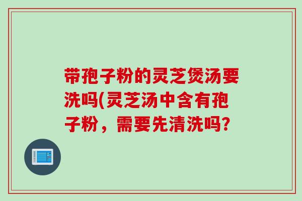 带孢子粉的灵芝煲汤要洗吗(灵芝汤中含有孢子粉，需要先清洗吗？