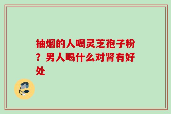 抽烟的人喝灵芝孢子粉？男人喝什么对肾有好处