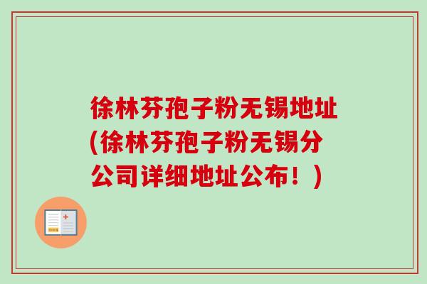 徐林芬孢子粉无锡地址(徐林芬孢子粉无锡分公司详细地址公布！)