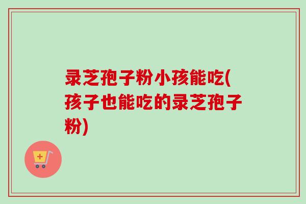 录芝孢子粉小孩能吃(孩子也能吃的录芝孢子粉) 录芝孢子粉小孩能吃(孩子也能吃的录芝孢子粉)