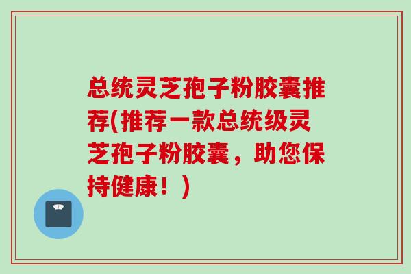 总统灵芝孢子粉胶囊推荐(推荐一款总统级灵芝孢子粉胶囊，助您保持健康！)