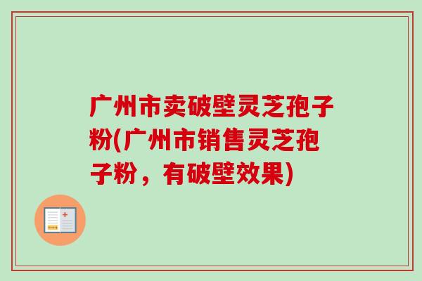 广州市卖破壁灵芝孢子粉(广州市销售灵芝孢子粉，有破壁效果)