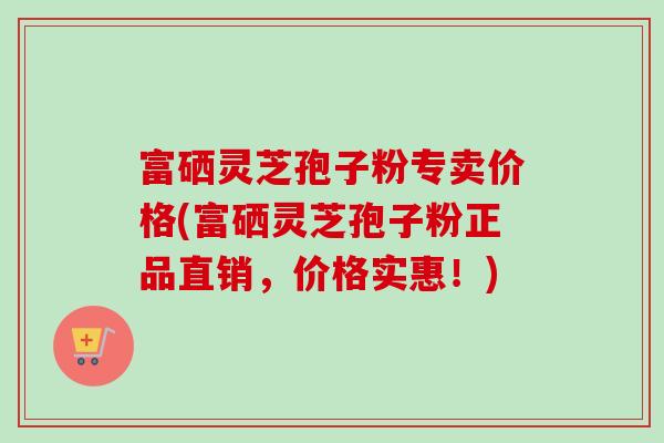 富硒灵芝孢子粉专卖价格(富硒灵芝孢子粉正品直销，价格实惠！)