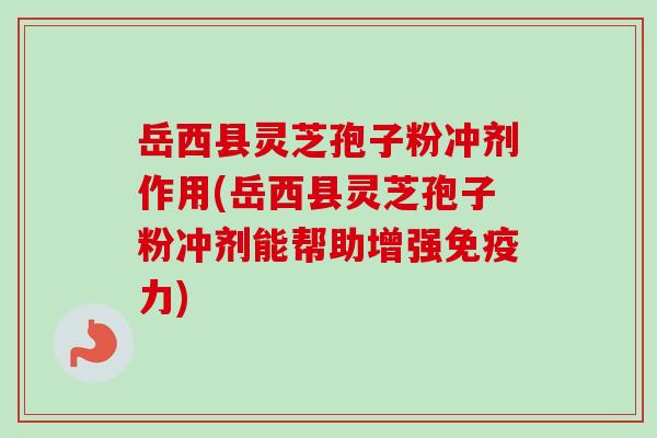 岳西县灵芝孢子粉冲剂作用(岳西县灵芝孢子粉冲剂能帮助增强免疫力)