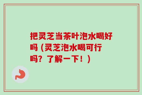 把灵芝当茶叶泡水喝好吗 (灵芝泡水喝可行吗？了解一下！)