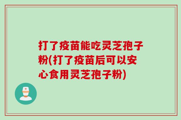 打了疫苗能吃灵芝孢子粉(打了疫苗后可以安心食用灵芝孢子粉)