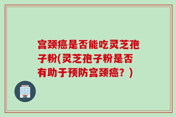 宫颈癌是否能吃灵芝孢子粉(灵芝孢子粉是否有助于预防宫颈癌？)