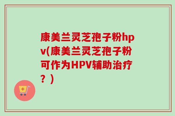 康美兰灵芝孢子粉hpv(康美兰灵芝孢子粉可作为HPV辅助治疗？)