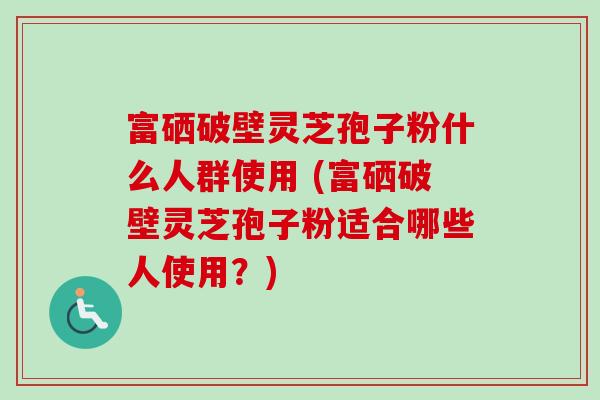 富硒破壁灵芝孢子粉什么人群使用 (富硒破壁灵芝孢子粉适合哪些人使用？)