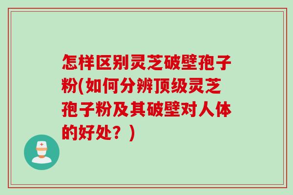怎样区别灵芝破壁孢子粉(如何分辨顶级灵芝孢子粉及其破壁对人体的好处？)