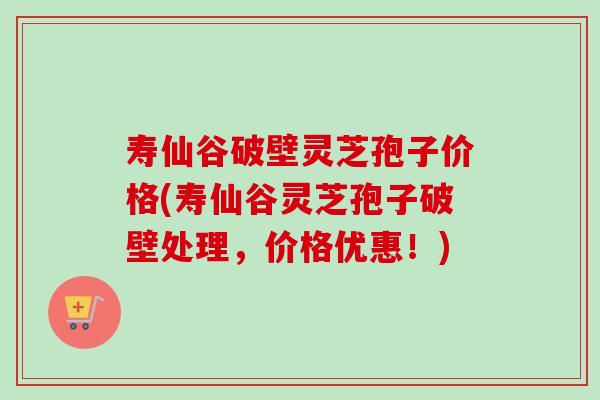 寿仙谷破壁灵芝孢子价格(寿仙谷灵芝孢子破壁处理，价格优惠！)