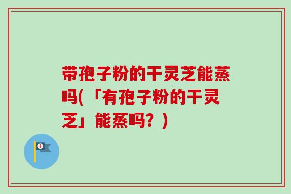 带孢子粉的干灵芝能蒸吗(「有孢子粉的干灵芝」能蒸吗？)