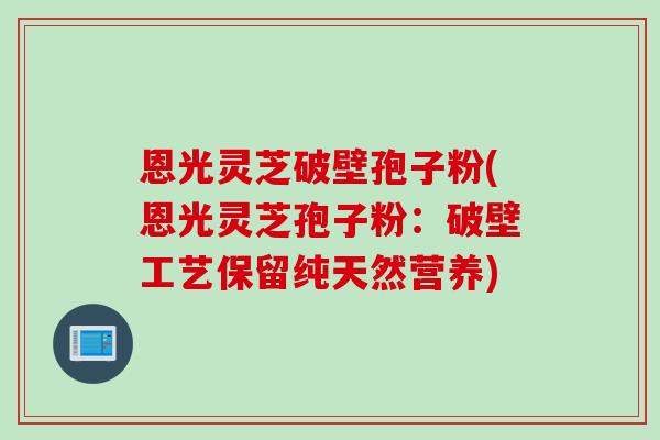 恩光灵芝破壁孢子粉(恩光灵芝孢子粉：破壁工艺保留纯天然营养)