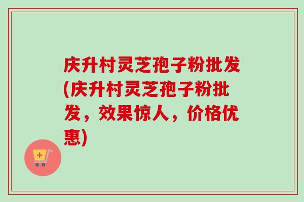 庆升村灵芝孢子粉批发(庆升村灵芝孢子粉批发，效果惊人，价格优惠)