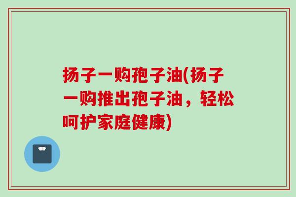扬子一购孢子油(扬子一购推出孢子油，轻松呵护家庭健康)