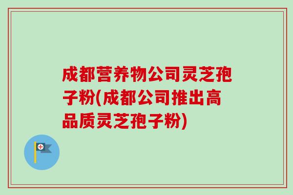 成都营养物公司灵芝孢子粉(成都公司推出高品质灵芝孢子粉) 成都营养物公司灵芝孢子粉(成都公司推出高品质灵芝孢子粉)