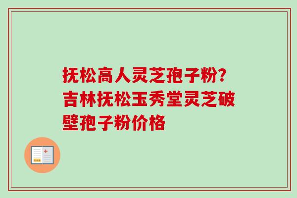抚松高人灵芝孢子粉？吉林抚松玉秀堂灵芝破壁孢子粉价格