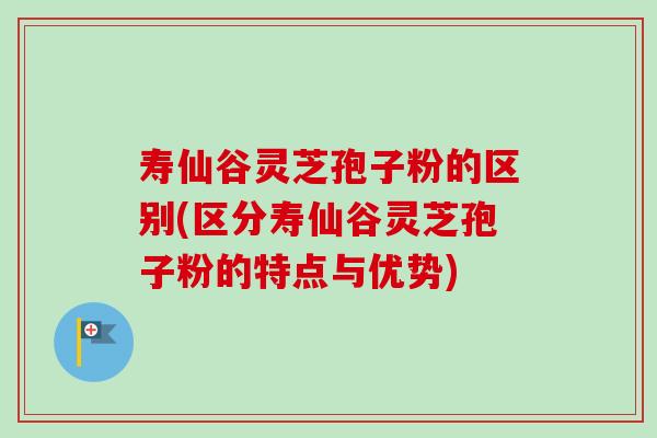 寿仙谷灵芝孢子粉的区别(区分寿仙谷灵芝孢子粉的特点与优势)