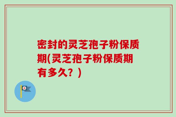 密封的灵芝孢子粉保质期(灵芝孢子粉保质期有多久？)