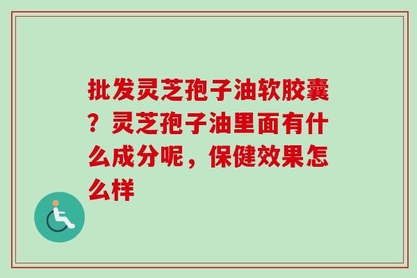 批发灵芝孢子油软胶囊？灵芝孢子油里面有什么成分呢，保健效果怎么样