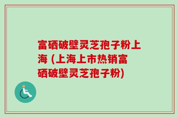 富硒破壁灵芝孢子粉上海 (上海上市热销富硒破壁灵芝孢子粉)