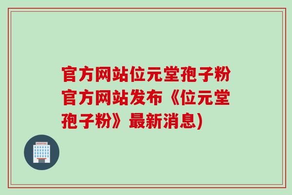官方网站位元堂孢子粉官方网站发布《位元堂孢子粉》最新消息)