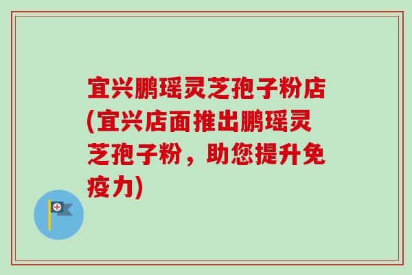 宜兴鹏瑶灵芝孢子粉店(宜兴店面推出鹏瑶灵芝孢子粉，助您提升免疫力)