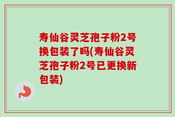 寿仙谷灵芝孢子粉2号换包装了吗(寿仙谷灵芝孢子粉2号已更换新包装)