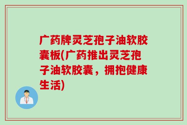 广药牌灵芝孢子油软胶囊板(广药推出灵芝孢子油软胶囊，拥抱健康生活)