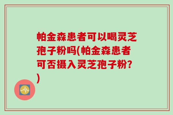 帕金森患者可以喝灵芝孢子粉吗(帕金森患者可否摄入灵芝孢子粉？)