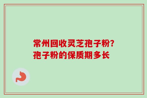常州回收灵芝孢子粉？孢子粉的保质期多长