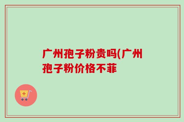 广州孢子粉贵吗(广州孢子粉价格不菲 广州孢子粉贵吗(广州孢子粉价格不菲