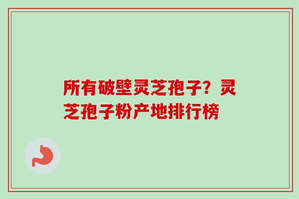 所有破壁灵芝孢子？灵芝孢子粉产地排行榜