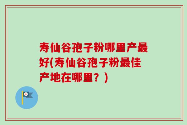 寿仙谷孢子粉哪里产好(寿仙谷孢子粉佳产地在哪里?) 寿仙谷孢子粉哪里产好(寿仙谷孢子粉佳产地在哪里?)