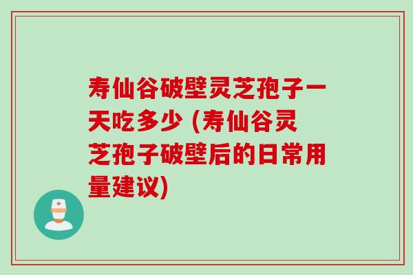 寿仙谷破壁灵芝孢子一天吃多少 (寿仙谷灵芝孢子破壁后的日常用量建议)