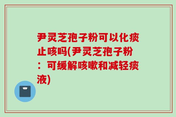 尹灵芝孢子粉可以化痰止咳吗(尹灵芝孢子粉：可缓解咳嗽和减轻痰液)