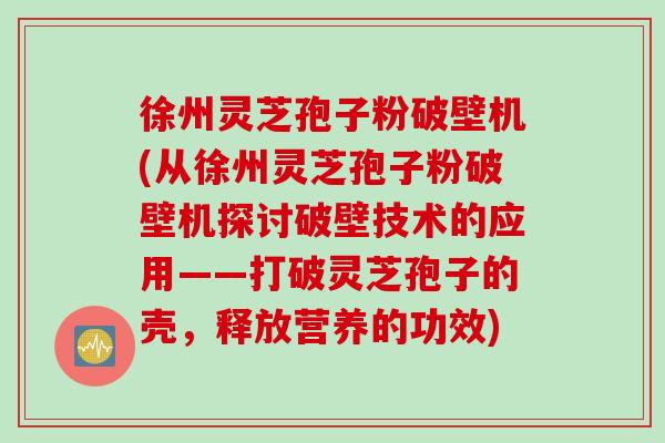 徐州灵芝孢子粉破壁机(从徐州灵芝孢子粉破壁机探讨破壁技术的应用——打破灵芝孢子的壳，释放营养的功效)
