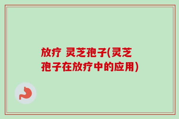 灵芝孢子(灵芝孢子在中的应用) 灵芝孢子(灵芝孢子在中的应用)