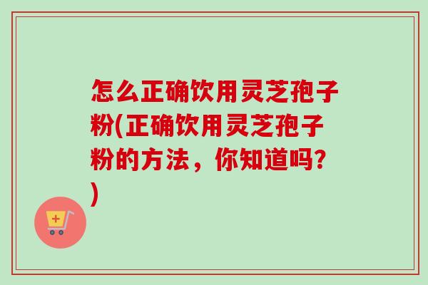 怎么正确饮用灵芝孢子粉(正确饮用灵芝孢子粉的方法，你知道吗？)