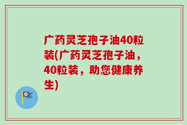 广药灵芝孢子油40粒装(广药灵芝孢子油，40粒装，助您健康养生)