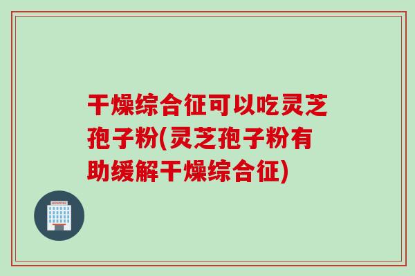 干燥综合征可以吃灵芝孢子粉(灵芝孢子粉有助缓解干燥综合征)