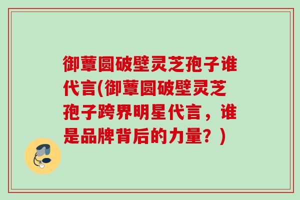 御蕈圆破壁灵芝孢子谁代言(御蕈圆破壁灵芝孢子跨界明星代言，谁是品牌背后的力量？)
