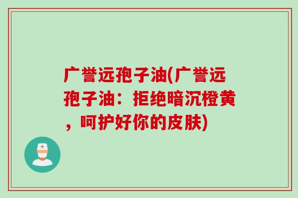 广誉远孢子油(广誉远孢子油：拒绝暗沉橙黄，呵护好你的皮肤)