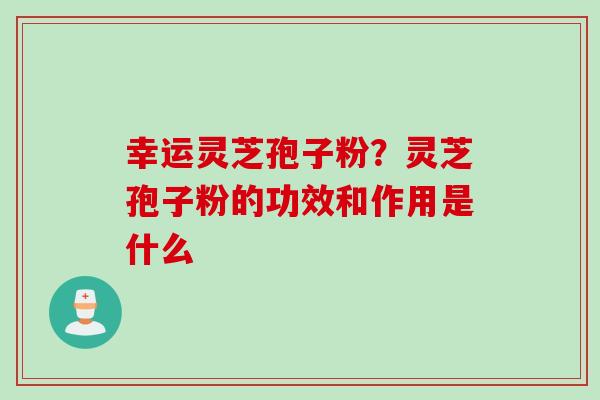 幸运灵芝孢子粉？灵芝孢子粉的功效和作用是什么